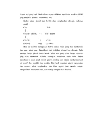 dengan api yang kecil dimaksudkan supaya dehidrasi terjadi dan akrolein aldehid 
yang terbentuk memiliki karakteristik bau. 
Reaksi antara gliserol dan KHSO4 akan menghasilkan akrolein, reaksinya 
adalah : 
CH2 CH2 
│ │ 
CHOH + KHSO4 ─→ CH + 2 H2O 
│ │ 
CH2OH ↑ CHO 
(Gliserol) (api) (Akrolein) 
Hasil uji akrolein menunjukkan bahwa semua bahan yang diuji memberikan 
bau yang tajam yang diidentifikasi oleh praktikan sebagai bau akrolein. Pada 
teorinya, hanya gliserol dalam bentuk bebas atau yang terikat berupa senyawa 
yang akan membentuk akrolein, sedangkan asam-asam lemak tidak. Dalam 
percobaan ini asam lemak seperti gliserol, mentega dan minyak memberikan hasil 
uji positif dan memiliki bau akrolein. Dari hasil pengujian gliserol menunjukan 
bau caramel, oleat menghasilkan bau khas seperti baso mentah, minyak 
menghasilkan bau sepertu susu, dan mentega menghasilkan bau kue. 
 