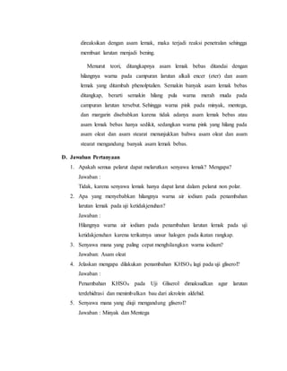 direaksikan dengan asam lemak, maka terjadi reaksi penetralan sehingga 
membuat larutan menjadi bening. 
Menurut teori, ditangkapnya asam lemak bebas ditandai dengan 
hilangnya warna pada campuran larutan alkali encer (eter) dan asam 
lemak yang ditambah phenolptalien. Semakin banyak asam lemak bebas 
ditangkap, berarti semakin hilang pula warna merah muda pada 
campuran larutan tersebut. Sehingga warna pink pada minyak, mentega, 
dan margarin disebabkan karena tidak adanya asam lemak bebas atau 
asam lemak bebas hanya sedikit, sedangkan warna pink yang hilang pada 
asam oleat dan asam stearat menunjukkan bahwa asam oleat dan asam 
stearat mengandung banyak asam lemak bebas. 
D. Jawaban Pertanyaan 
1. Apakah semua pelarut dapat melarutkan senyawa lemak? Mengapa? 
Jawaban : 
Tidak, karena senyawa lemak hanya dapat larut dalam pelarut non polar. 
2. Apa yang menyebabkan hilangnya warna air iodium pada penambahan 
larutan lemak pada uji ketidakjenuhan? 
Jawaban : 
Hilangnya warna air iodium pada penambahan larutan lemak pada uji 
ketidakjenuhan karena terikatnya unsur halogen pada ikatan rangkap. 
3. Senyawa mana yang paling cepat menghilangkan warna iodium? 
Jawaban: Asam oleat 
4. Jelaskan mengapa dilakukan penambahan KHSO4 lagi pada uji gliserol? 
Jawaban : 
Penambahan KHSO4 pada Uji Gliserol dimaksudkan agar larutan 
terdehidrasi dan menimbulkan bau dari akrolein aldehid. 
5. Senyawa mana yang diuji mengandung gliserol? 
Jawaban : Minyak dan Mentega 
 