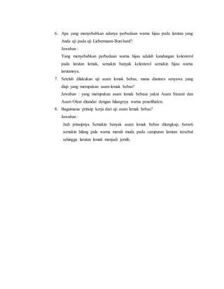 6. Apa yang menyebabkan adanya perbedaan warna hijau pada larutan yang 
Anda uji pada uji Liebermann-Burchard? 
Jawaban : 
Yang menyebabkan perbedaan warna hijau adalah kandungan kolesterol 
pada larutan lemak, semakin banyak kolesterol semakin hijau warna 
larutannya. 
7. Setelah dilakukan uji asam lemak bebas, mana diantara senyawa yang 
diuji yang merupakan asam lemak bebas? 
Jawaban : yang merupakan asam lemak bebasa yakni Asam Stearat dan 
Asam Oleat ditandai dengan hilangnya warna penofthalen. 
8. Bagaimana prinsip kerja dari uji asam lemak bebas? 
Jawaban : 
Jadi prinsipnya Semakin banyak asam lemak bebas ditangkap, berarti 
semakin hilang pula warna merah muda pada campuran larutan tersebut 
sehingga larutan lemak menjadi jernih. 
 