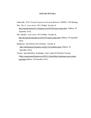 DAFTAR PUSTAKA 
Suhara,dkk. 2014. Petunjuk Kegiatan Laboratoiu Biokomia. FPMIPA : UPI Bandung 
Diva, Dio A., Asam Amino. 2013. [Online] Tersedia di: 
http://organiksmakma3c11.blogspot.com/2013/05/asam-amino.html. [Diakses 20 
September 2014] 
Mei, Supriadi. Asam Amino. 2013 [Online] Tersedia di: 
http://spriyadimei.blogspot.com/2013/07/asam-amino.html [Diakses 20 September 
2014] 
Rahmawati, Siti.Ninhidrin.2013.[Online]. Tersedia di 
:http://sittirahmawati.blogspot.com/2011/03/ninhidrin.html [Diakses 20 
September 2014] 
Tarsana, Agus.Identifikasi Kandungan Asam Amino.2013[Online].Tersedia 
di:http://agustarsana.blogspot.com/2010/11/identifikasi-kandungan-asam-amino-pada. 
html [Diakses 20 September 2014] 
