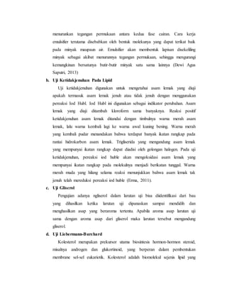 menurunkan tegangan permukaan antara kedua fase cairan. Cara kerja 
emulsifier terutama disebabkan oleh bentuk molekunya yang dapat terikat baik 
pada minyak maupaun air. Emulsifier akan membentuk lapisan disekeliling 
minyak sebagai akibat menurunnya tegangan permukaan, sehingga mengurangi 
kemungkinan bersatunya butir-butir minyak satu sama lainnya (Dewi Agus 
Saputri, 2013) 
b. Uji Ketidakjenuhan Pada Lipid 
Uji ketidakjenuhan digunakan untuk mengetahui asam lemak yang diuji 
apakah termasuk asam lemak jenuh atau tidak jenuh dengan menggunakan 
pereaksi Iod Hubl. Iod Hubl ini digunakan sebagai indikator perubahan. Asam 
lemak yang diuji ditambah kloroform sama banyaknya. Reaksi positif 
ketidakjenuhan asam lemak ditandai dengan timbulnya warna merah asam 
lemak, lalu warna kembali lagi ke warna awal kuning bening. Warna merah 
yang kembali pudar menandakan bahwa terdapat banyak ikatan rangkap pada 
rantai hidrokarbon asam lemak. Trigliserida yang mengandung asam lemak 
yang mempunyai ikatan rangkap dapat diadisi oleh golongan halogen. Pada uji 
ketidakjenuhan, pereaksi iod huble akan mengoksidasi asam lemak yang 
mempunyai ikatan rangkap pada molekulnya menjadi berikatan tunggal. Warna 
merah muda yang hilang selama reaksi menunjukkan bahwa asam lemak tak 
jenuh telah mereduksi pereaksi iod huble (Erma, 2011). 
c. Uji Gliserol 
Pengujian adanya ngliserol dalam larutan uji bisa diidentifikasi dari bau 
yang dihasilkan ketika larutan uji dipanaskan sampai mendidih dan 
menghasilkan asap yang beraroma tertentu. Apabila aroma asap larutan uji 
sama dengan aroma asap dari gliserol maka larutan tersebut mengandung 
gliserol. 
d. Uji Liebermann-Burchard 
Kolesterol merupakan prekursor utama biosintesis hormon-hormon steroid, 
misalnya androgen dan glukortinoid, yang berperan dalam pembentukan 
membrane sel-sel eukariotik. Kolesterol adalah biomolekul sejenis lipid yang 
 