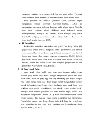 mempunyai rangkaian empat struktur siklik lima atau enam karbon. Kolesterol 
dapat ditemukan dalam membran sel dan disirkulasikan dalam plasma darah. 
Pada percobaan ini, dilakukan penentuan kadar kolesterol dengan 
menggunakan metode kolorimetri Lieberman-Burchard. Metoda ini 
menggunakan asam asetat anhidrida dan asam sulfat sebagai reagen. Anhidrida 
asam asetat berfungsi sebagai dehidrator pada kolesterol supaya 
ketidakjenuhannya meningkat dan terbentuk ikatan konjugasi yang cukup 
banyak. Warna hijau pada larutan menandakan adanya kolesterol dalam sampel 
serum darah tersebut (Anonym, 2013). 
e. Uji Saponifikasi 
Pembentukan saponifikasi memberikan hasil positif. Dari ketiga bahan lipid 
yang dipakai ternyata minyak merupakan larutan lipid terbanyak dan tercepat 
dalam pembentukan sabun. Sabun yang terbentuk dalam percobaan tersebut 
berasal dari larutan alkali (dalam percobaan menggunakan NaOH) berlebih 
yang beraksi dengan asam lemak bebas membentuk garam natrium. Sabun yang 
terbentuk bersifat larut dalam air tapi akan mengalami pengendapan bila ada 
penambahan NaCl berlebih (Dezz, Lolichan). 
f. Uji Asam Lemak Bebas 
Asam lemak bebas adalah asam lemah yang terbentuk akibat proses 
hidrolisis yang terjadi pada lemak sehingga menghasilkan gliserol dan asam 
lemak bebas. Kadar air yang tinggi baik yang terkandung pada minyak ataupun 
pada bahan pangan yang akan diolah dengan minyak mengakibatkan semakin 
banyak terbentuknya asam lemak bebas. Kandungan asam lemak bebas yang 
berlebihan pada minyak mengakibatkan mutu minyak tersebut menjadi buruk, 
begitupula bahan makanan yang kelak akan diolah bersama minyak tersebut. Hal 
ini diperkuat oleh pendapat Anonim (2012) Asam lemak bebas terbentuk karena 
proses oksidasi, dan hidrolisa enzim selama pengolahan dan penyimpanan. 
Dalam bahan pangan, asam lemak dengan kadar lebih besar dari berat lemak 
akan mengakibatkan rasa yang tidak diinginkan dan kadang-kadang dapat 
meracuni tubuh (Sari, 2012). 
 