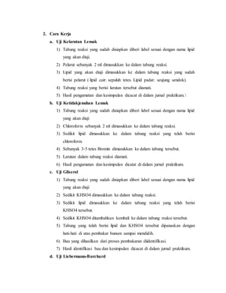 2. Cara Kerja 
a. Uji Kelarutan Lemak 
1) Tabung reaksi yang sudah disiapkan diberi label sesuai dengan nama lipid 
yang akan diuji. 
2) Pelarut sebanyak 2 ml dimasukkan ke dalam tabung reaksi. 
3) Lipid yang akan diuji dimasukkan ke dalam tabung reaksi yang sudah 
berisi pelarut ( lipid cair: sepuluh tetes. Lipid padat: seujung sendok). 
4) Tabung reaksi yang berisi larutan tersebut diamati. 
5) Hasil pengamatan dan kesimpulan dicacat di dalam jurnal praktikum.  
b. Uji Ketidakjenuhan Lemak 
1) Tabung reaksi yang sudah disiapkan diberi label sesuai dengan nama lipid 
yang akan diuji 
2) Chloroform sebanyak 2 ml dimasukkan ke dalam tabung reaksi. 
3) Sedikit lipid dimasukkan ke dalam tabung reaksi yang telah berisi 
chloroform. 
4) Sebanyak 3-5 tetes Bromin dimasukkan ke dalam tabung tersebut. 
5) Larutan dalam tabung reaksi diamati. 
6) Hasil pengamatan dan kesimpulan dicatat di dalam jurnal praktikum. 
c. Uji Gliserol 
1) Tabung reaksi yang sudah disiapkan diberi label sesuai dengan nama lipid 
yang akan diuji 
2) Sedikit KHSO4 dimasukkan ke dalam tabung reaksi. 
3) Sedikit lipid dimasukkan ke dalam tabung reaksi yang telah berisi 
KHSO4 tersebut. 
4) Sedikit KHSO4 ditambahkan kembali ke dalam tabung reaksi tersebut. 
5) Tabung yang telah berisi lipid dan KHSO4 tersebut dipanaskan dengan 
hati-hati di atas pembakar bunsen sampai mendidih. 
6) Bau yang dihasilkan dari proses pembakaran diidentifikasi. 
7) Hasil identifikasi bau dan kesimpulan dicacat di dalam jurnal praktikum. 
d. Uji Liebermann-Burchard 
 