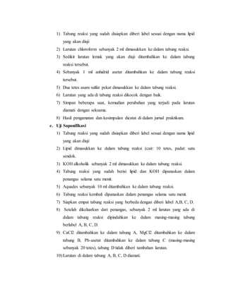 1) Tabung reaksi yang sudah disiapkan diberi label sesuai dengan nama lipid 
yang akan diuji 
2) Larutan chloroform sebanyak 2 ml dimasukkan ke dalam tabung reaksi. 
3) Sedikit larutan lemak yang akan diuji ditambahkan ke dalam tabung 
reaksi tersebut. 
4) Sebanyak 1 ml anhidrid asetat ditambahkan ke dalam tabung reaksi 
tersebut. 
5) Dua tetes asam sulfat pekat dimasukkan ke dalam tabung reaksi. 
6) Larutan yang ada di tabung reaksi dikocok dengan baik. 
7) Simpan beberapa saat, kemudian perubahan yang terjadi pada larutan 
diamati dengan seksama. 
8) Hasil pengamatan dan kesimpulan dicatat di dalam jurnal praktikum. 
e. Uji Saponifikasi 
1) Tabung reaksi yang sudah disiapkan diberi label sesuai dengan nama lipid 
yang akan diuji 
2) Lipid dimasukkan ke dalam tabung reaksi (cair: 10 tetes, padat: satu 
sendok. 
3) KOH alkoholik sebanyak 2 ml dimasukkan ke dalam tabung reaksi. 
4) Tabung reaksi yang sudah berisi lipid dan KOH dipanaskan dalam 
penangas selama satu menit. 
5) Aquades sebanyak 10 ml ditambahkan ke dalam tabung reaksi. 
6) Tabung reaksi kembali dipanaskan dalam penangas selama satu menit. 
7) Siapkan empat tabung reaksi yang berbeda dengan diberi label A,B, C, D. 
8) Setelah dikeluarkan dari penangas, sebanyak 2 ml larutan yang ada di 
dalam tabung reaksi dipindahkan ke dalam masing-masing tabung 
berlabel A, B, C, D. 
9) CaCl2 ditambahkan ke dalam tabung A, MgCl2 ditambahkan ke dalam 
tabung B, Pb-asetat ditambahkan ke dalam tabung C (masing-masing 
sebanyak 20 tetes), tabung D tidak diberi tambahan larutan. 
10) Larutan di dalam tabung A, B, C, D diamati. 
 