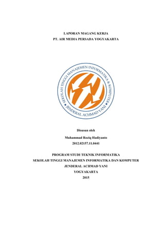 LAPORAN MAGANG KERJA
PT. AIR MEDIA PERSADA YOGYAKARTA
Disusun oleh
Muhammad Roziq Hadiyanto
2012.02157.11.0441
PROGRAM STUDI TEKNIK INFORMATIKA
SEKOLAH TINGGI MANAJEMEN INFORMATIKA DAN KOMPUTER
JENDERAL ACHMAD YANI
YOGYAKARTA
2015
 