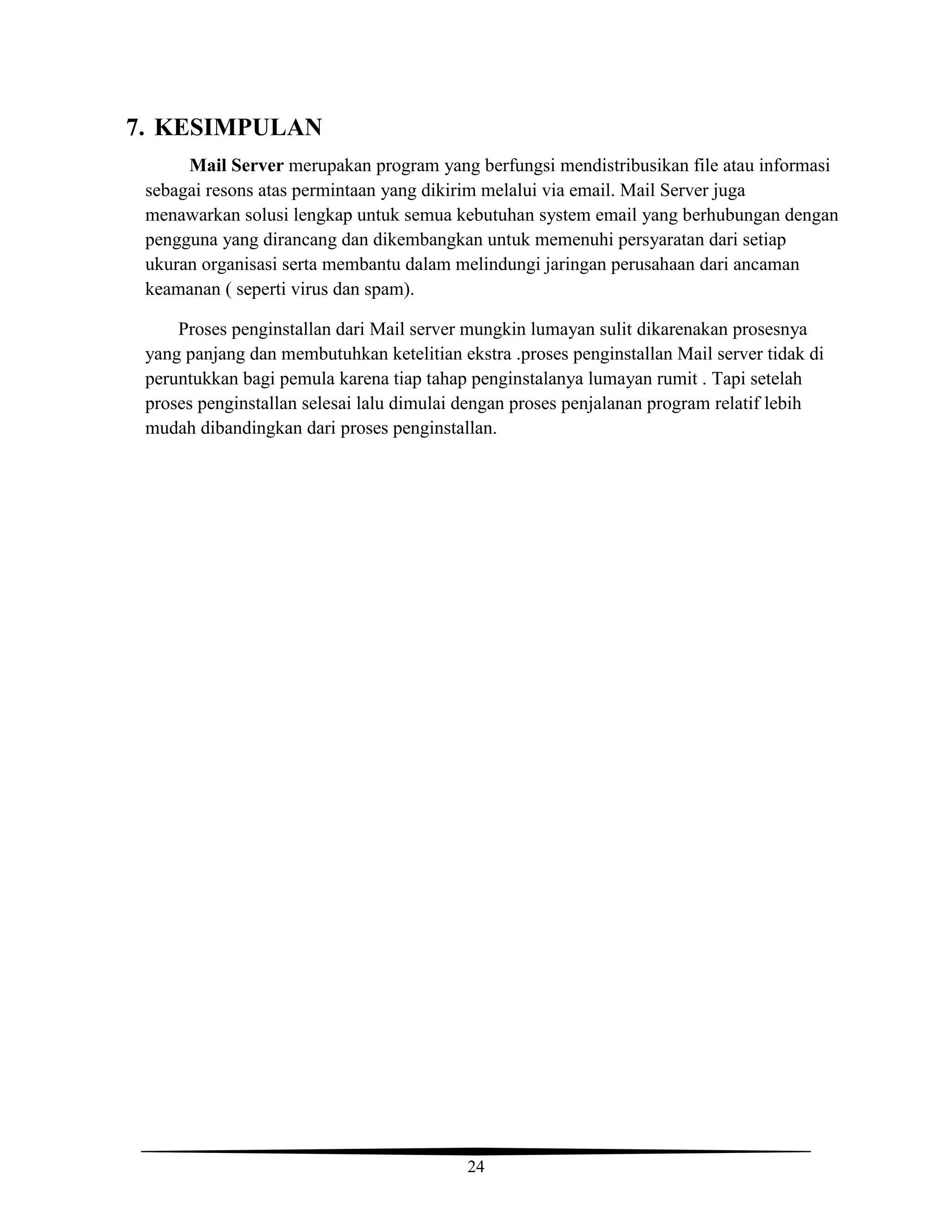24
7. KESIMPULAN
Mail Server merupakan program yang berfungsi mendistribusikan file atau informasi
sebagai resons atas permintaan yang dikirim melalui via email. Mail Server juga
menawarkan solusi lengkap untuk semua kebutuhan system email yang berhubungan dengan
pengguna yang dirancang dan dikembangkan untuk memenuhi persyaratan dari setiap
ukuran organisasi serta membantu dalam melindungi jaringan perusahaan dari ancaman
keamanan ( seperti virus dan spam).
Proses penginstallan dari Mail server mungkin lumayan sulit dikarenakan prosesnya
yang panjang dan membutuhkan ketelitian ekstra .proses penginstallan Mail server tidak di
peruntukkan bagi pemula karena tiap tahap penginstalanya lumayan rumit . Tapi setelah
proses penginstallan selesai lalu dimulai dengan proses penjalanan program relatif lebih
mudah dibandingkan dari proses penginstallan.
 