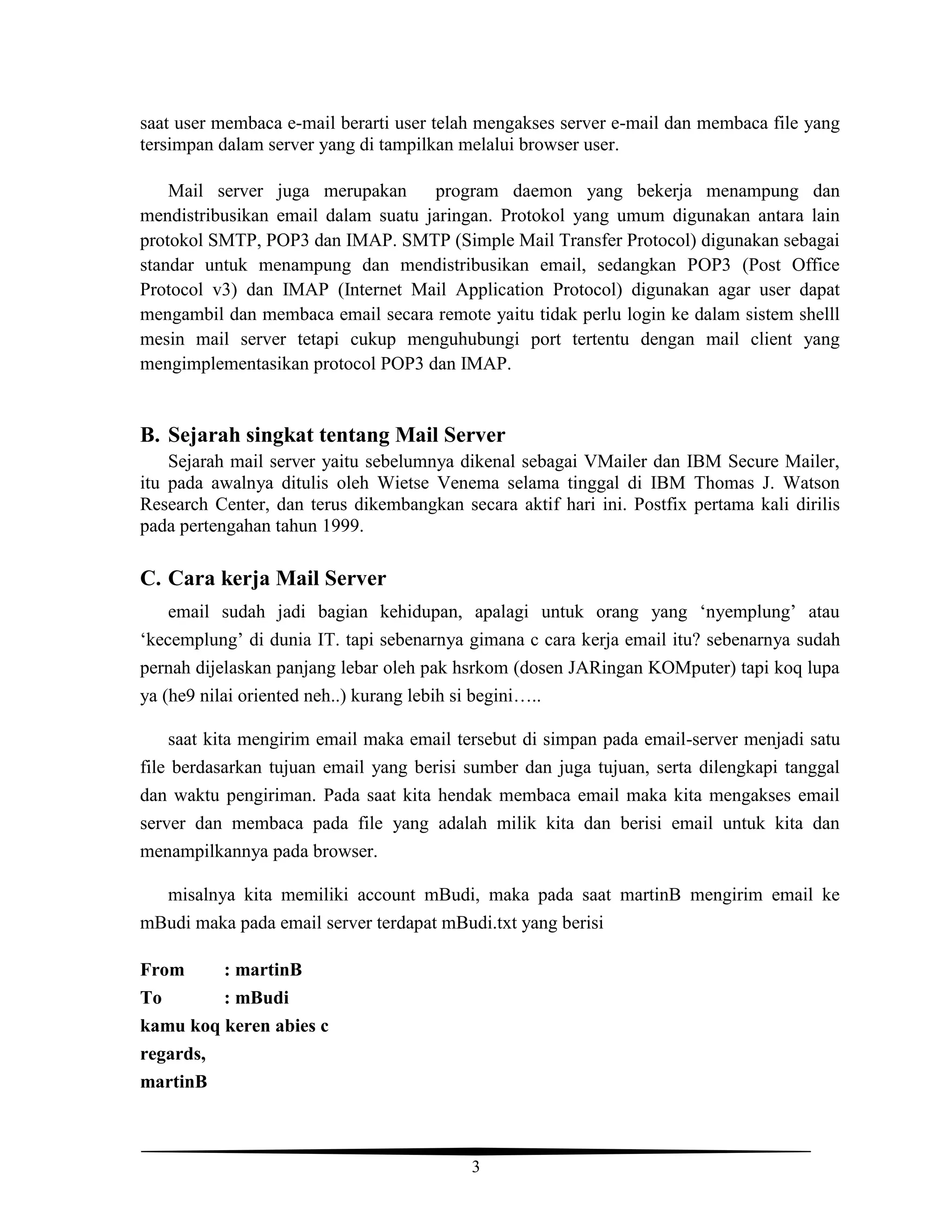 3
saat user membaca e-mail berarti user telah mengakses server e-mail dan membaca file yang
tersimpan dalam server yang di tampilkan melalui browser user.
Mail server juga merupakan program daemon yang bekerja menampung dan
mendistribusikan email dalam suatu jaringan. Protokol yang umum digunakan antara lain
protokol SMTP, POP3 dan IMAP. SMTP (Simple Mail Transfer Protocol) digunakan sebagai
standar untuk menampung dan mendistribusikan email, sedangkan POP3 (Post Office
Protocol v3) dan IMAP (Internet Mail Application Protocol) digunakan agar user dapat
mengambil dan membaca email secara remote yaitu tidak perlu login ke dalam sistem shelll
mesin mail server tetapi cukup menguhubungi port tertentu dengan mail client yang
mengimplementasikan protocol POP3 dan IMAP.
B. Sejarah singkat tentang Mail Server
Sejarah mail server yaitu sebelumnya dikenal sebagai VMailer dan IBM Secure Mailer,
itu pada awalnya ditulis oleh Wietse Venema selama tinggal di IBM Thomas J. Watson
Research Center, dan terus dikembangkan secara aktif hari ini. Postfix pertama kali dirilis
pada pertengahan tahun 1999.
C. Cara kerja Mail Server
email sudah jadi bagian kehidupan, apalagi untuk orang yang ‘nyemplung’ atau
‘kecemplung’ di dunia IT. tapi sebenarnya gimana c cara kerja email itu? sebenarnya sudah
pernah dijelaskan panjang lebar oleh pak hsrkom (dosen JARingan KOMputer) tapi koq lupa
ya (he9 nilai oriented neh..) kurang lebih si begini…..
saat kita mengirim email maka email tersebut di simpan pada email-server menjadi satu
file berdasarkan tujuan email yang berisi sumber dan juga tujuan, serta dilengkapi tanggal
dan waktu pengiriman. Pada saat kita hendak membaca email maka kita mengakses email
server dan membaca pada file yang adalah milik kita dan berisi email untuk kita dan
menampilkannya pada browser.
misalnya kita memiliki account mBudi, maka pada saat martinB mengirim email ke
mBudi maka pada email server terdapat mBudi.txt yang berisi
From : martinB
To : mBudi
kamu koq keren abies c
regards,
martinB
 