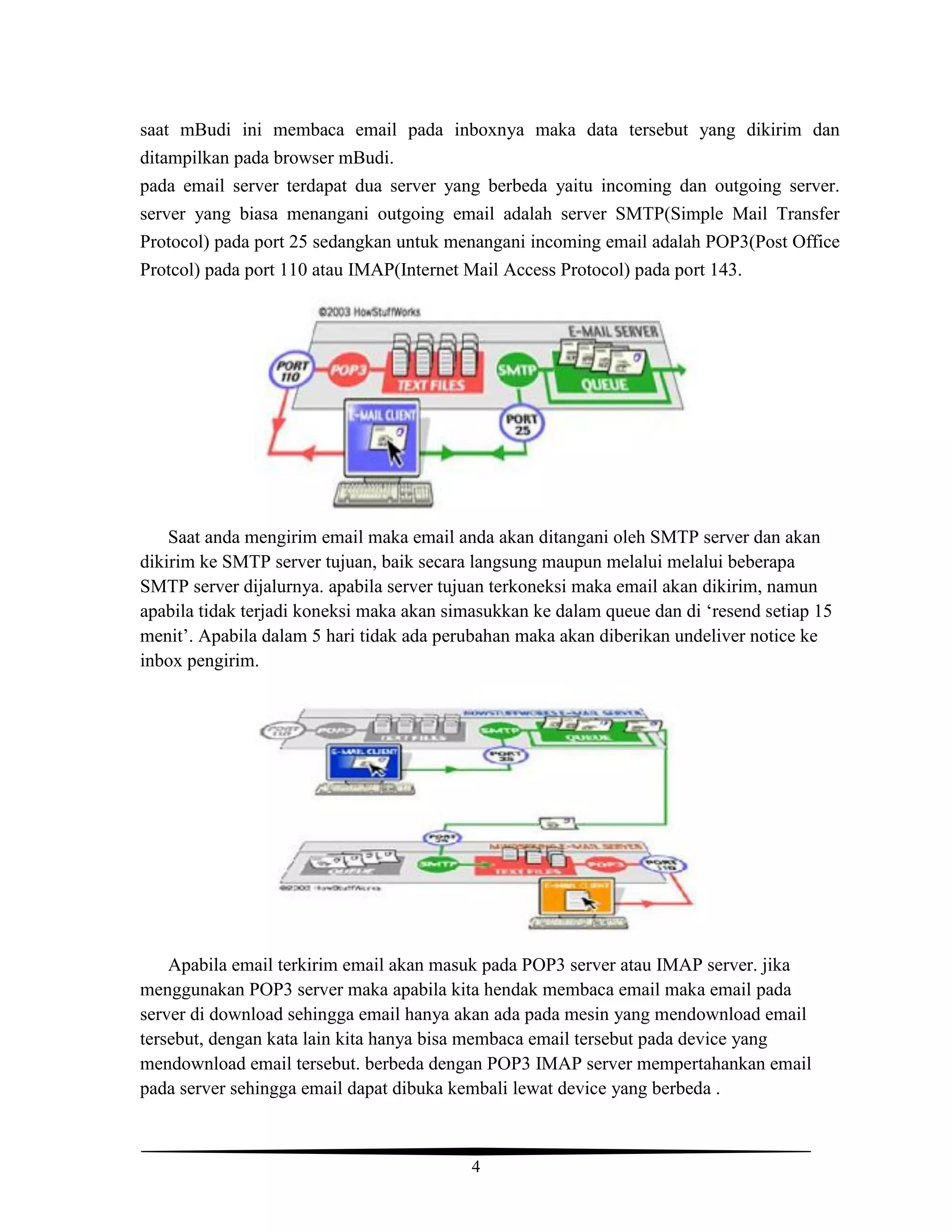 4
saat mBudi ini membaca email pada inboxnya maka data tersebut yang dikirim dan
ditampilkan pada browser mBudi.
pada email server terdapat dua server yang berbeda yaitu incoming dan outgoing server.
server yang biasa menangani outgoing email adalah server SMTP(Simple Mail Transfer
Protocol) pada port 25 sedangkan untuk menangani incoming email adalah POP3(Post Office
Protcol) pada port 110 atau IMAP(Internet Mail Access Protocol) pada port 143.
Saat anda mengirim email maka email anda akan ditangani oleh SMTP server dan akan
dikirim ke SMTP server tujuan, baik secara langsung maupun melalui melalui beberapa
SMTP server dijalurnya. apabila server tujuan terkoneksi maka email akan dikirim, namun
apabila tidak terjadi koneksi maka akan simasukkan ke dalam queue dan di ‘resend setiap 15
menit’. Apabila dalam 5 hari tidak ada perubahan maka akan diberikan undeliver notice ke
inbox pengirim.
Apabila email terkirim email akan masuk pada POP3 server atau IMAP server. jika
menggunakan POP3 server maka apabila kita hendak membaca email maka email pada
server di download sehingga email hanya akan ada pada mesin yang mendownload email
tersebut, dengan kata lain kita hanya bisa membaca email tersebut pada device yang
mendownload email tersebut. berbeda dengan POP3 IMAP server mempertahankan email
pada server sehingga email dapat dibuka kembali lewat device yang berbeda .
 