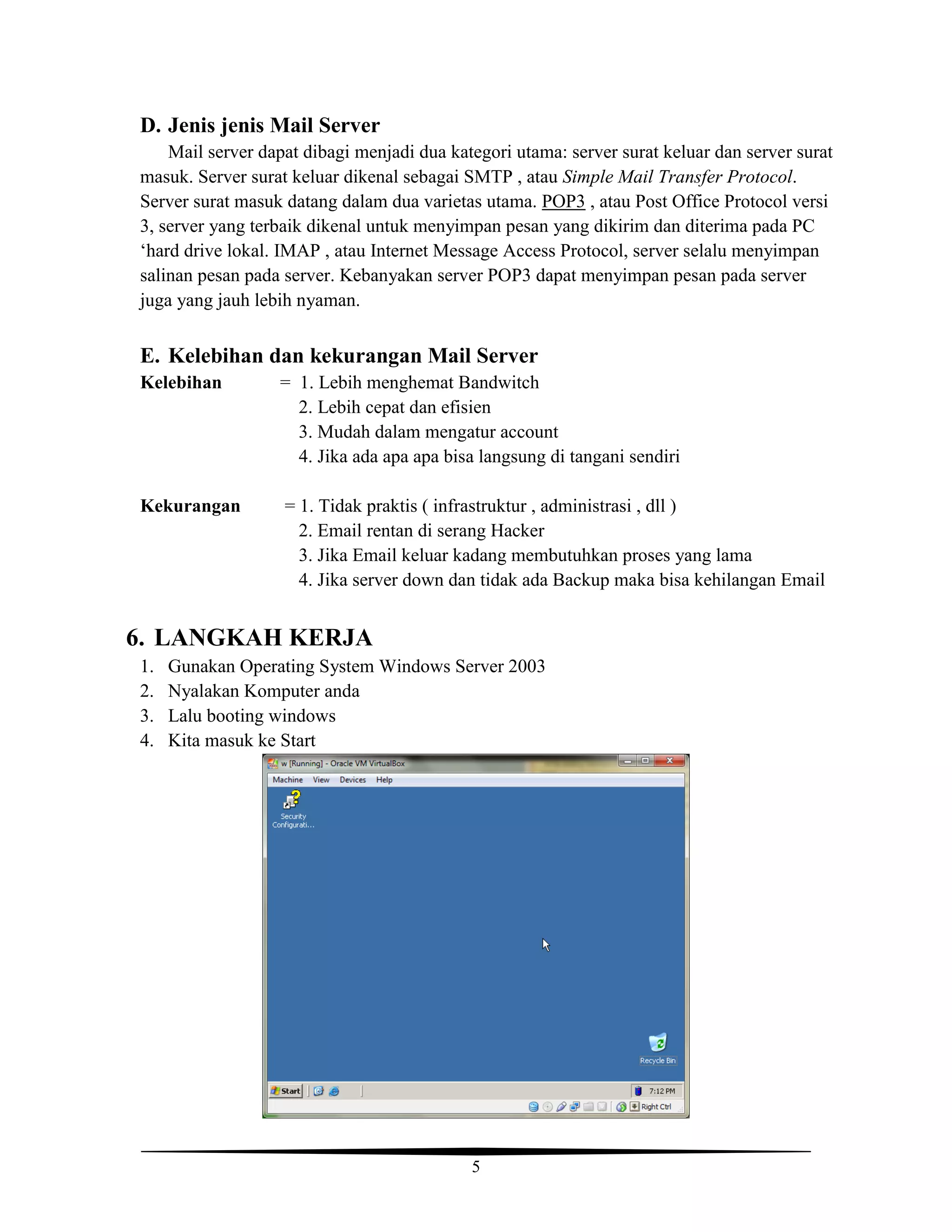 5
D. Jenis jenis Mail Server
Mail server dapat dibagi menjadi dua kategori utama: server surat keluar dan server surat
masuk. Server surat keluar dikenal sebagai SMTP , atau Simple Mail Transfer Protocol.
Server surat masuk datang dalam dua varietas utama. POP3 , atau Post Office Protocol versi
3, server yang terbaik dikenal untuk menyimpan pesan yang dikirim dan diterima pada PC
‘hard drive lokal. IMAP , atau Internet Message Access Protocol, server selalu menyimpan
salinan pesan pada server. Kebanyakan server POP3 dapat menyimpan pesan pada server
juga yang jauh lebih nyaman.
E. Kelebihan dan kekurangan Mail Server
Kelebihan = 1. Lebih menghemat Bandwitch
2. Lebih cepat dan efisien
3. Mudah dalam mengatur account
4. Jika ada apa apa bisa langsung di tangani sendiri
Kekurangan = 1. Tidak praktis ( infrastruktur , administrasi , dll )
2. Email rentan di serang Hacker
3. Jika Email keluar kadang membutuhkan proses yang lama
4. Jika server down dan tidak ada Backup maka bisa kehilangan Email
6. LANGKAH KERJA
1. Gunakan Operating System Windows Server 2003
2. Nyalakan Komputer anda
3. Lalu booting windows
4. Kita masuk ke Start
 