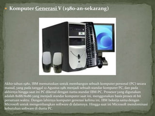  Komputer Generasi V (1980-an-sekarang)
Akhir tahun 1980, IBM memutuskan untuk membangun sebuah komputer personal (PC) secara
massal, yang pada tanggal 12 Agustus 1981 menjadi sebuah standar komputer PC, dan pada
akhirnya hingga saat ini PC dikenal dengan nama standar IBM-PC. Prosesor yang digunakan
adalah 8088/8086 yang menjadi standar komputer saat ini, menggunakan basis proses 16 bit
persatuan waktu. Dengan lahirnya komputer generasi kelima ini, IBM bekerja sama dengan
Microsoft untuk mengembangkan software di dalamnya. Hingga saat ini Microsoft mendominasi
kebutuhan software di dunia PC.
 