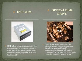 DVD ROM
 DVD adalah sejenis cakram optik yang
dapat digunakan untuk menyimpan
data, termasuk film dengan kualitas
video dan audio yang lebih baik dari
kualitas VCD.
 Optical Disc Drive adalah sebuah
perangkat keras yang menggunakan
sinar laser atau gelombang
elektromagnetik untuk melakukan
proses pembacaan (reading) dari optical
disc dan penulisan (writing) data.
 OPTICAL DISK
DRIVE
 