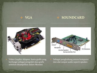  VGA
 Video Graphic Adapter, kartu grafis yang
berfungsi sebagai pengolah data grafis
sebelum ditampilkan dalam Monitor.
 Sebagai penghubung antara komputer
dan alat output audio seperti speaker.
 SOUNDCARD
 