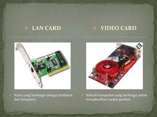  LAN CARD
 Kartu yang berfungsi sebagai jembatan
dari komputer.
 Sebuah komponen yang berfungsi untuk
menghasilkan output gambar.
 VIDEO CARD
 