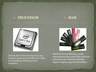  PROCESSOR
 Sebuah alat berbentuk chip kecil yang
berguna untuk proses berfikir dan logika
dari perjalanan sebuah perintah
komputer.
 Random Access Memory, untuk
menampung data yang telah terproses
oleh processor sebelum dialirkan
bagian-bagian yang membutuhkan.
 RAM
 