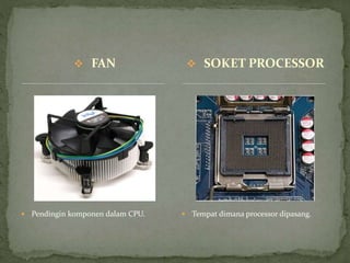  FAN
 Pendingin komponen dalam CPU.  Tempat dimana processor dipasang.
 SOKET PROCESSOR
 