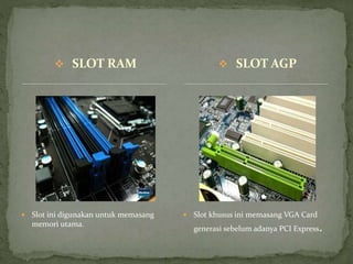  SLOT RAM
 Slot ini digunakan untuk memasang
memori utama.
 Slot khusus ini memasang VGA Card
generasi sebelum adanya PCI Express.
 SLOT AGP
 
