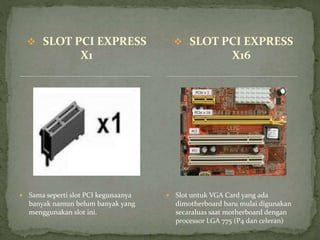  SLOT PCI EXPRESS
X1
 Sama seperti slot PCI kegunaanya
banyak namun belum banyak yang
menggunakan slot ini.
 Slot untuk VGA Card yang ada
dimotherboard baru mulai digunakan
secaraluas saat motherboard dengan
processor LGA 775 (P4 dan celeran)
 SLOT PCI EXPRESS
X16
 