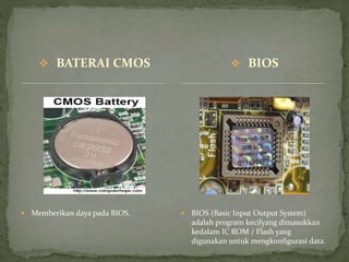  BATERAI CMOS
 Memberikan daya pada BIOS.  BIOS (Basic Input Output System)
adalah program kecilyang dimasukkan
kedalam IC ROM / Flash yang
digunakan untuk mengkonfigurasi data.
 BIOS
 
