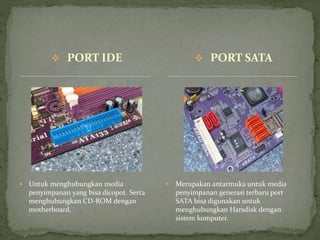  PORT IDE
 Untuk menghubungkan media
penyimpanan yang bisa dicopot. Serta
menghubungkan CD-ROM dengan
motherboard.
 Merupakan antarmuka untuk media
penyimpanan generasi terbaru port
SATA bisa digunakan untuk
menghubungkan Harsdisk dengan
sistem komputer.
 PORT SATA
 