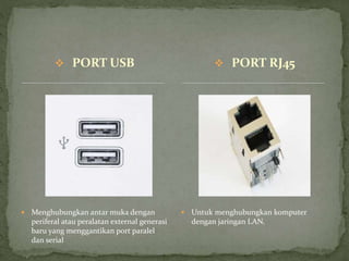  PORT USB
 Menghubungkan antar muka dengan
periferal atau peralatan external generasi
baru yang menggantikan port paralel
dan serial
 Untuk menghubungkan komputer
dengan jaringan LAN.
 PORT RJ45
 