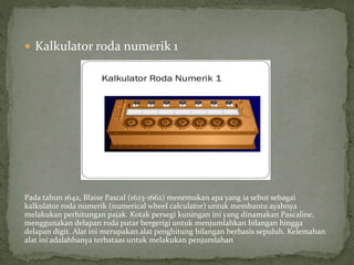  Kalkulator roda numerik 1
Pada tahun 1642, Blaise Pascal (1623-1662) menemukan apa yang ia sebut sebagai
kalkulator roda numerik (numerical wheel calculator) untuk membantu ayahnya
melakukan perhitungan pajak. Kotak persegi kuningan ini yang dinamakan Pascaline,
menggunakan delapan roda putar bergerigi untuk menjumlahkan bilangan hingga
delapan digit. Alat ini merupakan alat penghitung bilangan berbasis sepuluh. Kelemahan
alat ini adalahhanya terbataas untuk melakukan penjumlahan
 