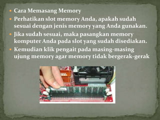  Cara Memasang Memory
 Perhatikan slot memory Anda, apakah sudah
sesuai dengan jenis memory yang Anda gunakan.
 Jika sudah sesuai, maka pasangkan memory
komputer Anda pada slot yang sudah disediakan.
 Kemudian klik pengait pada masing-masing
ujung memory agar memory tidak bergerak-gerak
 