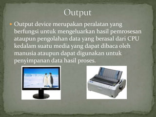  Output device merupakan peralatan yang
berfungsi untuk mengeluarkan hasil pemrosesan
ataupun pengolahan data yang berasal dari CPU
kedalam suatu media yang dapat dibaca oleh
manusia ataupun dapat digunakan untuk
penyimpanan data hasil proses.
 