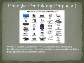 Perangkat Peripheral (periferal) adalah Perangkat keras (hardware) yang
terhubung dengan komputer bisa juga dinamakan sebagai perangkat tambahan
yang digunakan untuk keperluan tertentu.
 