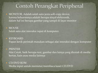  MONITOR, Adalah salah satu jenis soft-copy device,
karena keluarannya adalah berupa sinyal elektronik,
dalam hal ini berupa gambar yang tampil di layar monitor
 MOUSE
Salah satu alat interaksi input di komputer.
 KEYBOARD
Papan ketik perintah masukan sebagai alat interaksi dengan komputer
 PRINTER
Alat Cetak, baik berupa text, gambar dan lainya yang dicetak di media
kertas, kain atau media lainnya
 CD/DVD ROM
Media input untuk memutar/membaca kaset CD/DVD
 