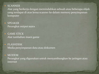  SCANNER
Alat yang berkerja dengan memindahkan sebuah atau beberapa objek
yang terdapat di atas lensa scanner ke dalam memory penyimpanan
komputer
 SPEAKER
Perangkat output suara
 GAME STICK
Alat tambahan maen game
 FLASHDISK
Media penyimpanan data atau dokumen
 MODEM
Perangkat yang digunakan untuk menyambungkan ke jaringan atau
internet
 