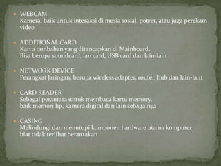  WEBCAM
Kamera, baik untuk interaksi di mesia sosial, potret, atau juga perekam
video
 ADDITIONAL CARD
Kartu tambahan yang ditancapkan di Mainboard.
Bisa berupa soundcard, lan card, USB card dan lain-lain
 NETWORK DEVICE
Perangkat Jaringan, berupa wireless adapter, router, hub dan lain-lain
 CARD READER
Sebagai perantara untuk membaca kartu memory,
baik memori hp, kamera digital dan lain sebagainya
 CASING
Melindungi dan menutupi komponen hardware utama komputer
biar tidak terlihat berantakan
 