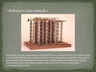  Kalkulator roda numerik 2
Tahun 1694, seorang matematikawan dan filsuf Jerman, Gottfred Wilhem von Leibniz (1646-
1716) memperbaiki Pascaline dengan membuat mesin yang dapat mengalikan. Sama seperti
pendahulunya, alat mekanik ini bekerja dengan menggunakan roda-roda gerigi. Dengan
mempelajari catatan dan gambar-gambar yang dibuat oleh Pascal, Leibniz dapat
menyempurnakan alatnya.
 
