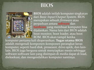 BIOS adalah istilah komputer singkatan
dari Basic Input/Output System. BIOS
merupakan sebuah firmware atau
perpaduan antara software dan
hardware yang membuat komputer bisa
dijalankan. Nama lain dari BIOS adalah
boot monitor, boot loader, atau boot
ROM. BIOS akan tampil ketika
komputer pertama kali dioperasikan. Tugas utama BIOS
adalah mengenali komponen-komponen perangkat keras
komputer, seperti hard disk, prosessor, drive optik, dan lain-
lain. BIOS juga berguna untuk menyiapkan mesin sehingga
software-software lain yang disimpan di media dapat di load,
dieksekusi, dan mengendalikan komputer nantinya.
 