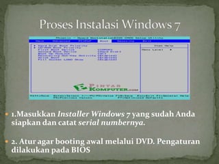  1.Masukkan Installer Windows 7 yang sudah Anda
siapkan dan catat serial numbernya.
 2. Atur agar booting awal melalui DVD. Pengaturan
dilakukan pada BIOS
 