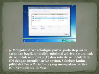  9. Mengatur drive sekaligus partisi pada step ini di
sarankan bagilah hardisk minimal 2 drive, satu untuk
drive untuk windows 7 (C) dan satu drive untuk data
(D) dengan memilih drive option. Sebelum lanjut,
pilihlah Disk 0 Partition 2 yang merupakan partisi
(C). Kemudian klik Next.
 