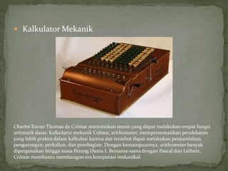  Kalkulator Mekanik
Charles Xavier Thomas de Colmar menemukan mesin yang dapat melakukan empat fungsi
aritmatik dasar. Kalkulator mekanik Colmar, arithometer, mempresentasikan pendekatan
yang lebih praktis dalam kalkulasi karena alat tersebut dapat melakukan penjumlahan,
pengurangan, perkalian, dan pembagian. Dengan kemampuannya, arithometer banyak
dipergunakan hingga masa Perang Dunia I. Bersama-sama dengan Pascal dan Leibniz,
Colmar membantu membangun era komputasi mekanikal.
 