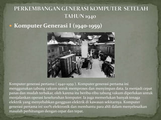  Komputer Generasi I (1940-1959)
Komputer generasi pertama ( 1940-1959 ). Komputer generasi pertama ini
menggunakan tabung vakum untuk memproses dan menyimpan data. Ia menjadi cepat
panas dan mudah terbakar, oleh karena itu beribu-ribu tabung vakum diperlukan untuk
menjalankan operasi keseluruhan komputer. Ia juga memerlukan banyak tenaga
elektrik yang menyebabkan gangguan elektrik di kawasan sekitarnya. Komputer
generasi pertama ini 100% elektronik dan membantu para ahli dalam menyelesaikan
masalah perhitungan dengan cepat dan tepat.
 