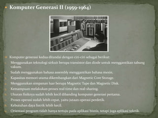  Komputer Generasi II (1959-1964)
 Komputer generasi kedua ditandai dengan ciri-ciri sebagai berikut:
1. Menggunakan teknologi sirkuit berupa transistor dan diode untuk menggantikan tabung
vakum.
2. Sudah menggunakan bahasa assembly menggantikan bahasa mesin.
3. Kapasitas memori utama dikembangkan dari Magnetic Core Storage.
4. Menggunakan simpanan luar berupa Magnetic Tape dan Magnetic Disk.
5. Kemampuan melakukan proses real time dan real-sharing.
6. Ukuran fisiknya sudah lebih kecil dibanding komputer generasi pertama.
7. Proses operasi sudah lebih cepat, yaitu jutaan operasi perdetik.
8. Kebutuhan daya listrik lebih kecil.
9. Orientasi program tidah hanya tertuju pada aplikasi bisnis, tetapi juga aplikasi teknik.
 