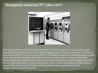  Komputer Generasi III (1964-1970)
Pada generasi ketiga inilah teknologi Integrated Circuit (IC) menjadi ciri utama karena mulai
digunakan pada sebuah perangkat komputer hingga generasi sekarang. Komponen IC berbentuk
hybrid atau solid (SLT) dan monolithyc (MST). SLT adalah transistor dan diode diletakkan terpisah
dalam satu tempat sedangkan MST adalah elemen transistor, diode, dan resistor diletakkan
bersama dalam satu chip. Kemajuan komputer generasi ketiga lainnya adalah penggunaan sistem
operasi (Operating System) yang memungkinkan mesin untuk menjalankan berbagai program
yang berbeda secara serentak dengan sebuah program utama yang memonitor dan
mengkoordinasi memori komputer.
 