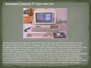  Komputer Generasi IV (1970-1980-an)
Komputer generasi keempat merupakan kelanjutan dari generasi III. Bedanya bahwa IC pada
generasi IV lebih kompleks dan terintegrasi. Sejak tahun 1970 ada dua perkembangan yang
dianggap sebagai komputer generasi IV. Pertama, penggunaan Large Scale Integration (LSI) yang
disebut juga dengan nama Bipolar Large Large Scale Integration. LSI merupakan pemadatan
beribu-ribu IC yang dijadikan satu dalam sebuah keping IC yang disebut chip. Istilah chip
digunakan untuk menunjukkan suatu lempengan persegi empat yang memuat rangkaian terpadu
IC. LSI kemudian dikembangkan menjadi Very Large Scale Integration (VLSI) yang dapat
menampung puluhan ribu hingga ratusan ribu IC. Selanjutnya dikembangkannya komputer
mikro yang menggunakan mikroprosesor dan semikonduktor yang berbentuk chip untuk memori
komputer internal sementara generasi sebelumnya menggunakan magnetic core storage.
 