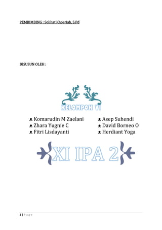 1 | P a g e 
PEMBIMBING : Solihat Khoeriah, S.Pd 
DISUSUN OLEH : 
ᴥ Komarudin M Zaelani ᴥ Asep Suhendi 
ᴥ Zhara Yugnie C ᴥ David Borneo O 
ᴥ Fitri Lisdayanti ᴥ Herdiant Yoga 
 