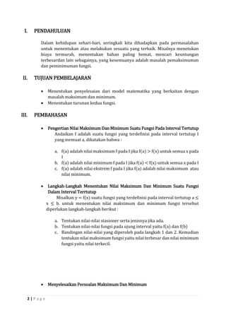 2 | P a g e 
I. PENDAHULUAN 
Dalam kehidupan sehari-hari, seringkali kita dihadapkan pada permasalahan untuk menentukan atau melakukan sesuatu yang terbaik. Misalnya menetukan biaya termurah, menentukan bahan paling hemat, mencari keuntungan terbesardan lain sebagainya, yang kesemuanya adalah masalah pemaksimuman dan peminimuman fungsi. 
II. TUJUAN PEMBELAJARAN 
 Menentukan penyelesaian dari model matematika yang berkaitan dengan masalah maksimum dan minimum. 
 Menentukan turunan kedua fungsi. 
III. PEMBAHASAN 
 Pengertian Nilai Maksimum Dan Minimum Suatu Fungsi Pada Interval Tertutup 
Andaikan f adalah suatu fungsi yang terdefinisi pada interval tertutup I yang memuat a, dikatakan bahwa : 
a. f(a) adalah nilai maksimum f pada I jika f(a) > f(x) untuk semua x pada I 
b. f(a) adalah nilai minimum f pada I jika f(a) < f(x) untuk semua x pada I 
c. f(a) adalah nilai ekstrem f pada I jika f(a) adalah nilai maksimum atau nilai minimum. 
 Langkah-Langkah Menentukan Nilai Maksimum Dan Minimum Suatu Fungsi Dalam Interval Terrtutup 
Misalkan y = f(x) suatu fungsi yang terdefinisi pada interval tertutup a ≤ x ≤ b. untuk menentukan nilai maksimum dan minimum fungsi tersebut diperlukan langkah-langkah berikut : 
a. Tentukan nilai-nilai stasioner serta jenisnya jika ada. 
b. Tentukan nilai-nilai fungsi pada ujung interval yaitu f(a) dan f(b) 
c. Bandingan nilai-nilai yang diperoleh pada langkah 1 dan 2. Kemudian tentukan nilai maksimum fungsi yaitu nilai terbesar dan nilai minimum fungsi yaitu nilai terkecil. 
 Menyelesaikan Persoalan Maksimum Dan Minimum  
