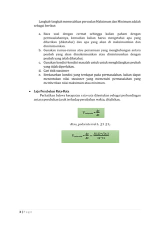 3 | P a g e 
Langkah-langkah memecahkan persoalan Maksimum dan Minimum adalah sebagai berikut: 
a. Baca soal dengan cermat sehingga kalian paham dengan permasalahannya, kemudian kalian harus mengetahui apa yang diberikan (diketahui) dan apa yang akan di maksimumkan dan diminimumkan. 
b. Gunakan rumus-rumus atau persamaan yang menghubungan antara peubah yang akan dimaksimumkan atau diminimumkan dengan peubah yang telah diketahui. 
c. Gunakan kondisi-kondisi masalah untuk untuk menghilangkan peubah yang tidak diperlukan. 
d. Cari titik stasioner 
e. Berdasarkan kondisi yang terdapat pada permasalahan, kalian dapat menentukan nilai stasioner yang memenuhi permasalahan yang memberikan nilai maksimum atau minimum. 
 Laju Perubahan Rata-Rata 
Perhatikan bahwa kecepatan rata-rata ditentukan sebagai perbandingan antara perubahan jarak terhadap perubahan waktu, dituliskan. 
Atau, pada interval t1 ≤ t ≤ t2 
Vrata-rata = Δ푠 Δ푡 Vrata-rata = Δ푠 Δ푡 = 푓(푡2)−푓(푡1) 푡2−푡1  