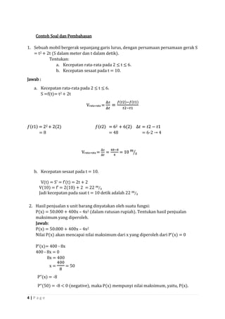 4 | P a g e 
Contoh Soal dan Pembahasan 
1. Sebuah mobil bergerak sepanjang garis lurus, dengan persamaan persamaan gerak S = t2 + 2t (S dalam meter dan t dalam detik). 
Tentukan: 
a. Kecepatan rata-rata pada 2 ≤ t ≤ 6. 
b. Kecepatan sesaat pada t = 10. 
Jawab : 
a. Kecepatan rata-rata pada 2 ≤ t ≤ 6. 
S =f(t)= t2 + 2t Vrata-rata = Δ푠 Δ푡 = 푓(푡2)−푓(푡1) 푡2−푡1 푓(푡1) = 22 + 2(2) 푓(푡2) = 62 + 6(2) Δ푡=푡2−푡1 
= 8 = 48 = 6-2 → 4 Vrata-rata = Δ푠 Δ푡 = 48−84 = 10 푚 푠 
b. Kecepatan sesaat pada t = 10. 
V(t) = S’ = f’(t) = 2t + 2 
V(10) = f’ = 2(10) + 2 = 22 푚 푠⁄ 
Jadi kecepatan pada saat t = 10 detik adalah 22 푚 푠⁄ 
2. Hasil penjualan x unit barang dinyatakan oleh suatu fungsi: 
P(x) = 50.000 + 400x – 4x2 (dalam ratusan rupiah). Tentukan hasil penjualan maksimum yang diperoleh. 
Jawab: 
P(x) = 50.000 + 400x – 4x2 
Nilai P(x) akan mencapai nilai maksimum dari x yang diperoleh dari P’(x) = 0 
P’(x)= 400 - 8x 
400 - 8x = 0 
8x = 400 
x = 4008 = 50 
P”(x) = -8 
P”(50) = -8 < 0 (negative), maka P(x) mempunyi nilai maksimum, yaitu, P(x).  