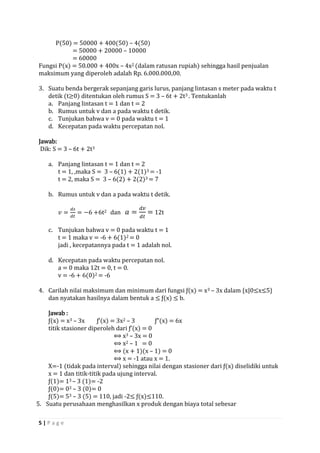 5 | P a g e 
P(50) = 50000 + 400(50) – 4(50) 
= 50000 + 20000 – 10000 
= 60000 
Fungsi P(x) = 50.000 + 400x – 4x2 (dalam ratusan rupiah) sehingga hasil penjualan maksimum yang diperoleh adalah Rp. 6.000.000,00. 
3. Suatu benda bergerak sepanjang garis lurus, panjang lintasan s meter pada waktu t detik (t≥0) ditentukan oleh rumus S = 3 – 6t + 2t3 . Tentukanlah 
a. Panjang lintasan t = 1 dan t = 2 
b. Rumus untuk v dan a pada waktu t detik. 
c. Tunjukan bahwa v = 0 pada waktu t = 1 
d. Kecepatan pada waktu percepatan nol. 
Jawab: 
Dik: S = 3 – 6t + 2t3 
a. Panjang lintasan t = 1 dan t = 2 
t = 1, ,maka S = 3 – 6(1) + 2(1)3 = -1 
t = 2, maka S = 3 – 6(2) + 2(2)3 = 7 
b. Rumus untuk v dan a pada waktu t detik. 
푣= 푑푠 푑푡 =−6+6t2 dan 푎= 푑푣 푑푡 = 12t 
c. Tunjukan bahwa v = 0 pada waktu t = 1 
t = 1 maka v = -6 + 6(1)2 = 0 
jadi , kecepatannya pada t = 1 adalah nol. 
d. Kecepatan pada waktu percepatan nol. 
a = 0 maka 12t = 0, t = 0. 
v = -6 + 6(0)2 = -6 
4. Carilah nilai maksimum dan minimum dari fungsi ƒ(x) = x3 – 3x dalam {x|0≤x≤5} dan nyatakan hasilnya dalam bentuk a ≤ ƒ(x) ≤ b. 
Jawab : 
ƒ(x) = x3 – 3x ƒ’(x) = 3x2 – 3 ƒ”(x) = 6x 
titik stasioner diperoleh dari ƒ’(x) = 0 
⟺ x3 – 3x = 0 
⟺ x2 – 1 = 0 
⟺ (x + 1)(x – 1) = 0 
⟺ x = -1 atau x = 1. 
X=-1 (tidak pada interval) sehingga nilai dengan stasioner dari ƒ(x) diselidiki untuk x = 1 dan titik-titik pada ujung interval. 
ƒ(1)= 13 – 3 (1)= -2 
ƒ(0)= 03 – 3 (0)= 0 
ƒ(5)= 53 – 3 (5) = 110, jadi -2≤ ƒ(x)≤110. 
5. Suatu perusahaan menghasilkan x produk dengan biaya total sebesar  
