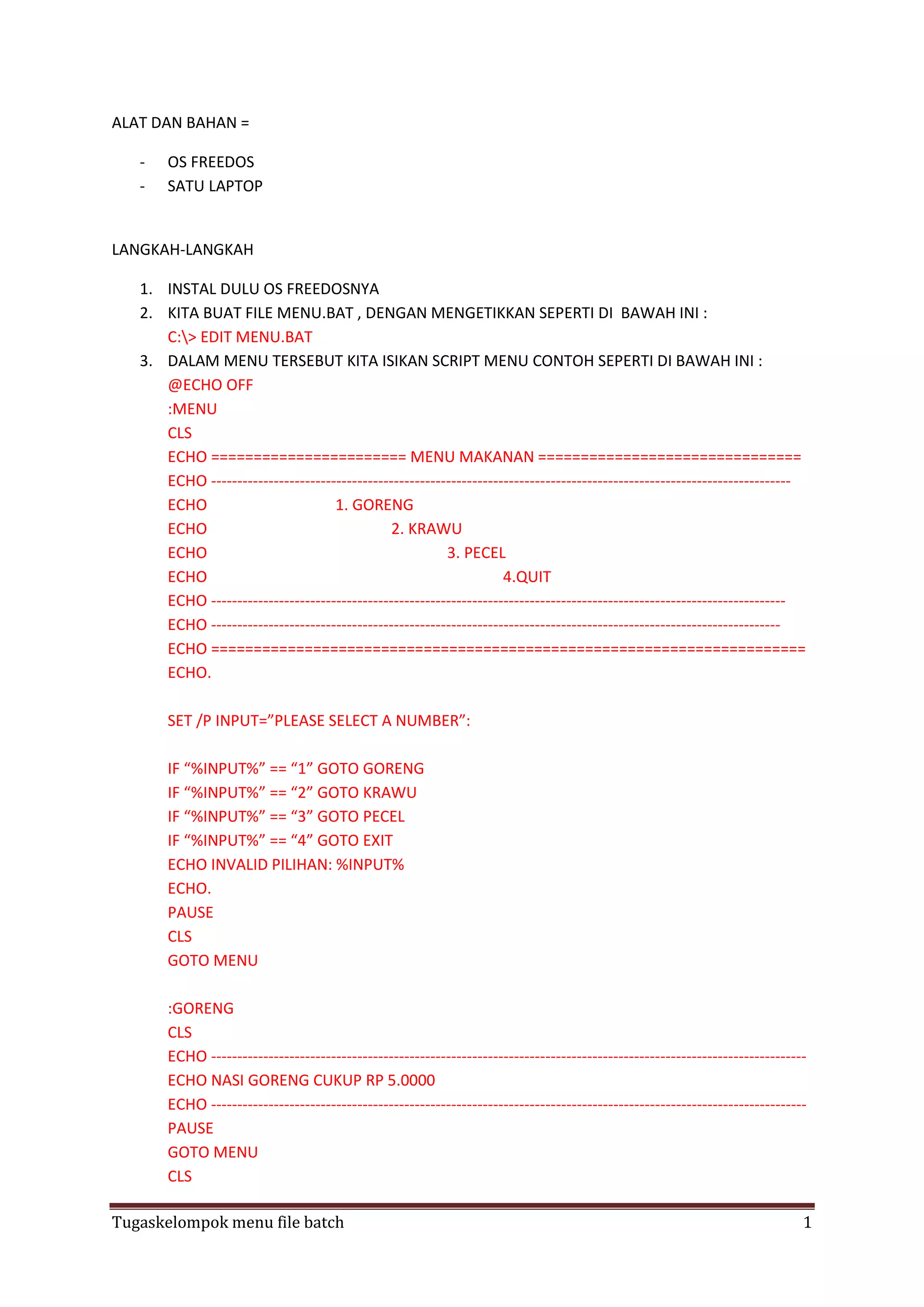 ALAT DAN BAHAN =
-

OS FREEDOS
SATU LAPTOP

LANGKAH-LANGKAH
1. INSTAL DULU OS FREEDOSNYA
2. KITA BUAT FILE MENU.BAT , DENGAN MENGETIKKAN SEPERTI DI BAWAH INI :
C:> EDIT MENU.BAT
3. DALAM MENU TERSEBUT KITA ISIKAN SCRIPT MENU CONTOH SEPERTI DI BAWAH INI :
@ECHO OFF
:MENU
CLS
ECHO ======================= MENU MAKANAN ===============================
ECHO --------------------------------------------------------------------------------------------------------------ECHO
1. GORENG
ECHO
2. KRAWU
ECHO
3. PECEL
ECHO
4.QUIT
ECHO -------------------------------------------------------------------------------------------------------------ECHO ------------------------------------------------------------------------------------------------------------ECHO ======================================================================
ECHO.
SET /P INPUT=”PLEASE SELECT A NUMBER”:
IF “%INPUT%” == “1” GOTO GORENG
IF “%INPUT%” == “2” GOTO KRAWU
IF “%INPUT%” == “3” GOTO PECEL
IF “%INPUT%” == “4” GOTO EXIT
ECHO INVALID PILIHAN: %INPUT%
ECHO.
PAUSE
CLS
GOTO MENU
:GORENG
CLS
ECHO -----------------------------------------------------------------------------------------------------------------ECHO NASI GORENG CUKUP RP 5.0000
ECHO -----------------------------------------------------------------------------------------------------------------PAUSE
GOTO MENU
CLS
Tugaskelompok menu file batch

1

 