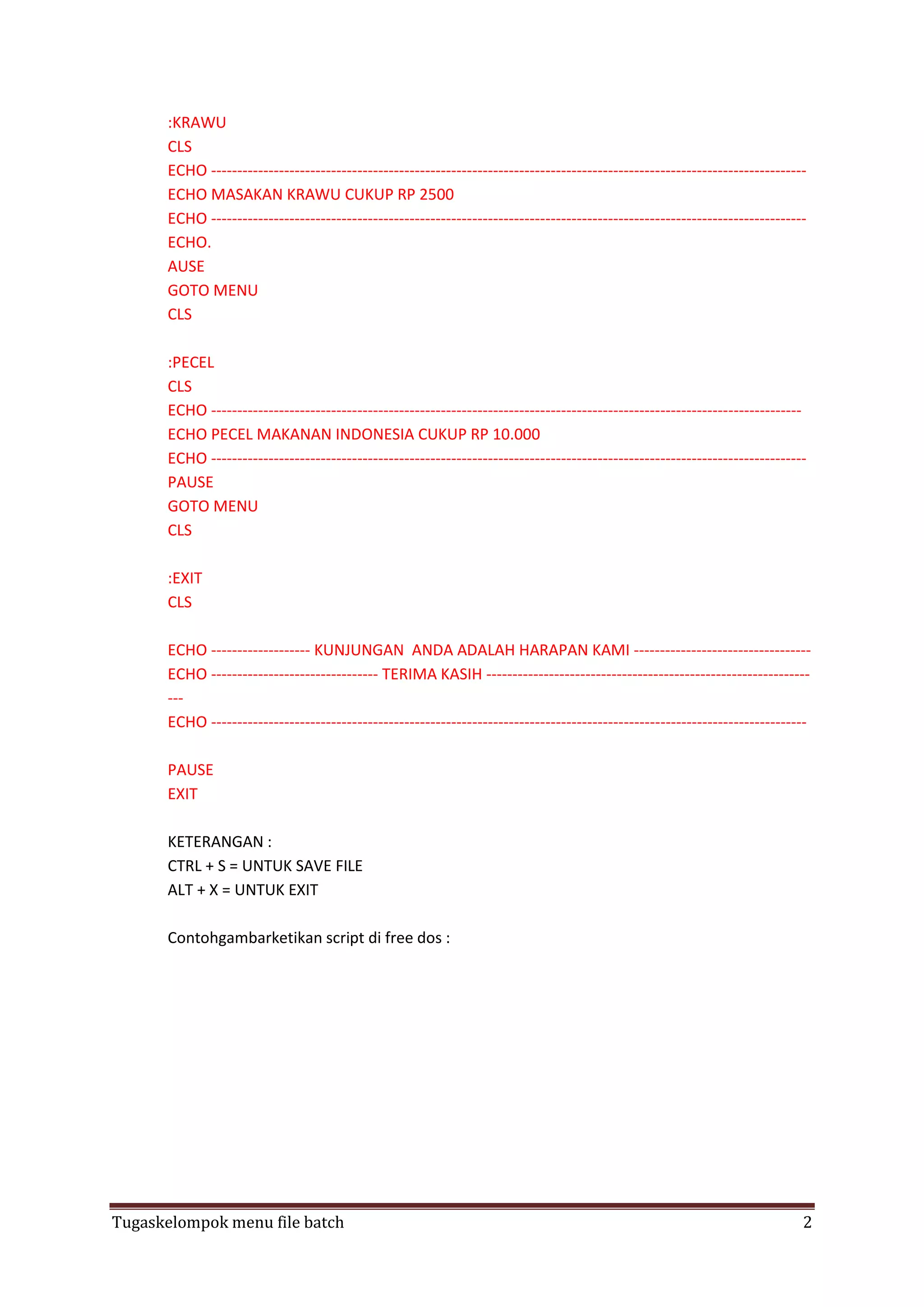 :KRAWU
CLS
ECHO -----------------------------------------------------------------------------------------------------------------ECHO MASAKAN KRAWU CUKUP RP 2500
ECHO -----------------------------------------------------------------------------------------------------------------ECHO.
AUSE
GOTO MENU
CLS
:PECEL
CLS
ECHO ----------------------------------------------------------------------------------------------------------------ECHO PECEL MAKANAN INDONESIA CUKUP RP 10.000
ECHO -----------------------------------------------------------------------------------------------------------------PAUSE
GOTO MENU
CLS
:EXIT
CLS
ECHO ------------------- KUNJUNGAN ANDA ADALAH HARAPAN KAMI ---------------------------------ECHO -------------------------------- TERIMA KASIH ---------------------------------------------------------------ECHO -----------------------------------------------------------------------------------------------------------------PAUSE
EXIT
KETERANGAN :
CTRL + S = UNTUK SAVE FILE
ALT + X = UNTUK EXIT
Contohgambarketikan script di free dos :

Tugaskelompok menu file batch

2

 