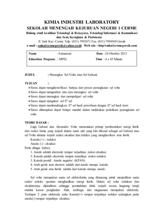 KIMIA INDUSTRI LABORATORY
SEKOLAH MENENGAH KEJURUAN NEGERI 1 CERME
Bidang studi keahlian Teknologi & Rekayasa, Teknologi Informasi & Komunikasi
dan Seni, Kerajinan & Pariwisata
Jl. Jurit Kec. Cerme Telp. (031) 7992471 Fax. (031) 7994569 Gresik
e-mail : smkn1cermegresik@yahoo.co.id; Web site : http//smkn1cermegresik.com
JUDUL : Merangkai Sel Volta atau Sel Galvani
TUJUAN :
 Siswa dapat mengidentifikasi bahaya dari proses perangkaian sel volta
 Siswa dapat mengetahui tata cara merangkai sel volta
 Siswa dapat merangkai dan mempelajari sel volta
 Siswa dapat mengukur sel E0 sel
 Siswa dapat membandingkan E0 sel hasil percobaan dengan E0 sel hasil teori
 Siswa diharapkan dapat belajar mandiri dalam melakukan praktikum perangkaian sel
volta
TEORI DASAR :
Luigi Galvani dan Alexandro Volta menemukan prinsip pembentukan energi listrik
dari reaksi kimia yang terjadi dalam suatu alat yang kini dikenal sebagai sel Galvani atau
sel Volta dimana terjadi reaksi oksidasi dan reduksi yang menghasilkan arus listrik.
Katoda (+) : reduksi
Anoda (-) : oksidasi
Perlu diingat bahwa:
1. Anode adalah electrode tempat terjadinya reaksi oksidasi.
2. Katode adalah electrode tempat terjadinya reaksi reduksi.
3. Katode positif, Anode negative (KPAN)
4. Arah gerak arus electron adalah dari anode menuju katode.
5. Arah gerak arus listrik adalah dari katode menuju anode.
Sel volta merupakan suatu sel elektrokimia yang dirancang untuk menjadikan suatu
reaksi redoks spontan menghasilkan energi listrik. Dalam sel volta reduktor dan
oksidatornya dipisahkan sehingga pemindahan tidak terjadi secara langsung tetapi
melalui kawat penghantar. Zink, tembaga, dan magnesium merupakan elektroda.
Terdapat 2 jenis elektroda yaitu Katode(+) tempat terjadinya reduksi sedangkan pada
anode(-) tempat terjadinya oksidasi.
Name : Fatmawati Date : 24 Oktober 2013
Education Program : MPEL Time : 4 x 45 Minute
 