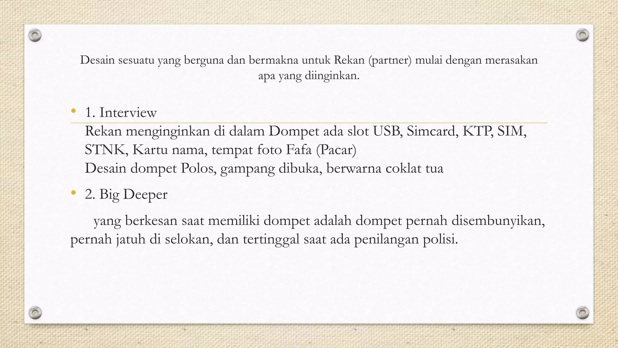 Desain sesuatu yang berguna dan bermakna untuk Rekan (partner) mulai dengan merasakan
apa yang diinginkan.
• 1. Interview
Rekan menginginkan di dalam Dompet ada slot USB, Simcard, KTP, SIM,
STNK, Kartu nama, tempat foto Fafa (Pacar)
Desain dompet Polos, gampang dibuka, berwarna coklat tua
• 2. Big Deeper
yang berkesan saat memiliki dompet adalah dompet pernah disembunyikan,
pernah jatuh di selokan, dan tertinggal saat ada penilangan polisi.
 