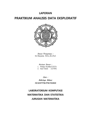 LAPORAN
PRAKTIKUM ANALISIS DATA EKSPLORATIF
Dosen Pengampu :
Sri Haryatmi, M.Sc.,Dr.,Prof.
Asisten Dosen :
1. Wahyu Kartika(12523)
2. Susi Utami (12769)
Oleh :
Adhitya Akbar
10/297716/PA/13065
LABORATORIUM KOMPUTASI
MATEMATIKA DAN STATISTIKA
JURUSAN MATEMATIKA
 